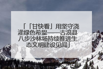 「甘快看」用坚守浇灌绿色希望——古浪县八步沙林场持续推进生态文明建设见闻