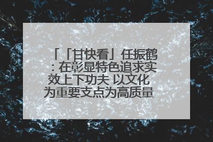「甘快看」任振鹤：在彰显特色追求实效上下功夫 以文化为重要支点为高质量发展增添动能