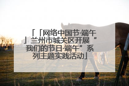 「网络中国节·端午」兰州市城关区开展“我们的节日·端午”系列主题实践活动