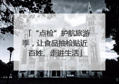 “点检”护航旅游季，让食品抽检贴近百姓、走进生活