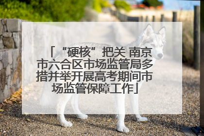 “硬核”把关 南京市六合区市场监管局多措并举开展高考期间市场监管保障工作