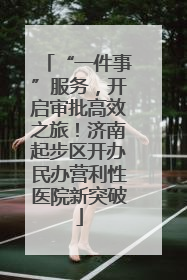 “一件事”服务，开启审批高效之旅！济南起步区开办民办营利性医院新突破