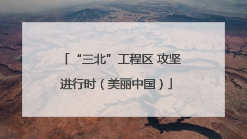 “三北”工程区 攻坚进行时（美丽中国）
