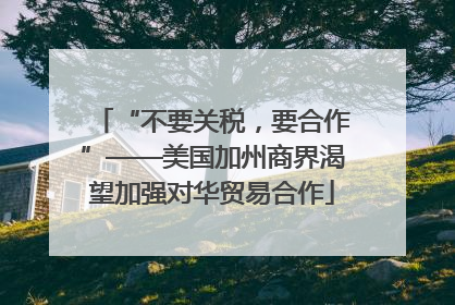 “不要关税，要合作”——美国加州商界渴望加强对华贸易合作