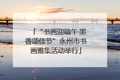 “书画迎端午·墨香颂佳节”永州市书画雅集活动举行