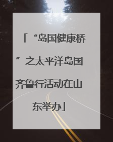 “岛国健康桥”之太平洋岛国齐鲁行活动在山东举办