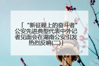 “新征程上的奋斗者”公安先进典型代表中外记者见面会在湖南公安引发热烈反响(二)