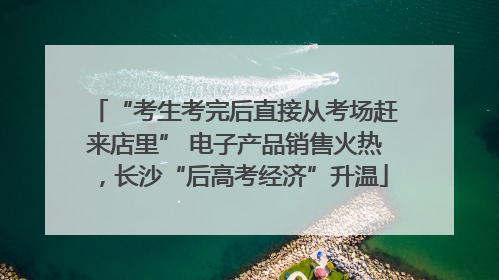 “考生考完后直接从考场赶来店里” 电子产品销售火热，长沙“后高考经济”升温