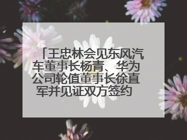 王忠林会见东风汽车董事长杨青、华为公司轮值董事长徐直军并见证双方签约 推动优势互补 实现共赢发展