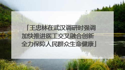 王忠林在武汉调研时强调 加快推进医工交叉融合创新 全力保障人民群众生命健康