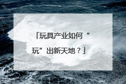 玩具产业如何“玩”出新天地？