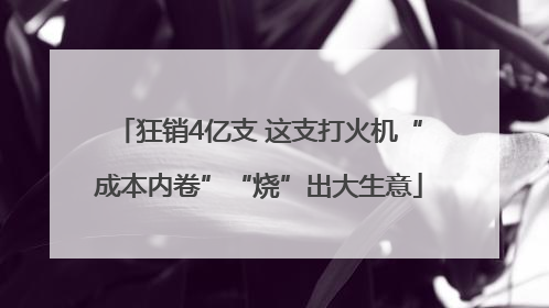 狂销4亿支 这支打火机“成本内卷”“烧”出大生意