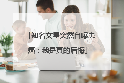 知名女星突然自曝患癌：我是真的后悔