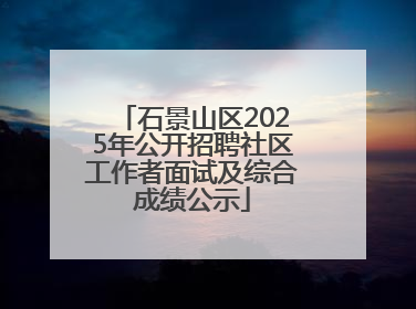 石景山区2025年公开招聘社区工作者面试及综合成绩公示