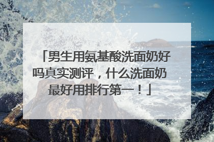 男生用氨基酸洗面奶好吗真实测评，什么洗面奶最好用排行第一！