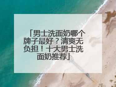 男士洗面奶哪个牌子最好？清爽无负担！十大男士洗面奶推荐