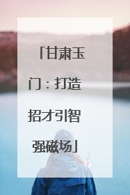 甘肃玉门：打造招才引智强磁场