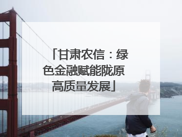 甘肃农信：绿色金融赋能陇原高质量发展