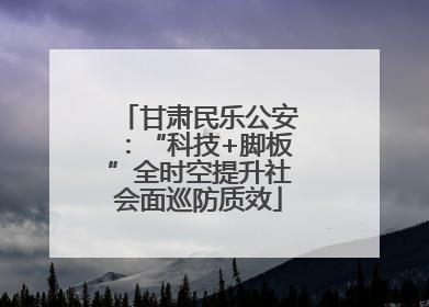 甘肃民乐公安：“科技+脚板”全时空提升社会面巡防质效