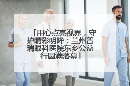 用心点亮视界，守护睛彩明眸：兰州普瑞眼科医院东乡公益行圆满落幕