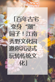 百年古宅变身“潮”园子！江南秀野文化园邀你沉浸式玩转传统文化