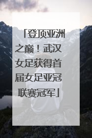 登顶亚洲之巅！武汉女足获得首届女足亚冠联赛冠军