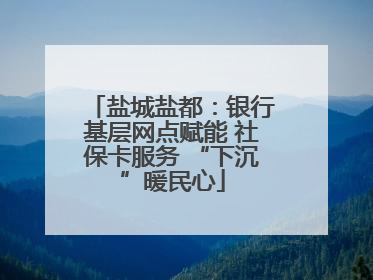 盐城盐都：银行基层网点赋能 社保卡服务 “下沉”暖民心