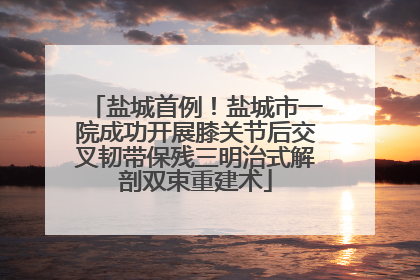 盐城首例！盐城市一院成功开展膝关节后交叉韧带保残三明治式解剖双束重建术