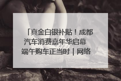 真金白银补贴！成都汽车消费嘉年华启幕 端午购车正当时｜网络中国节·端午