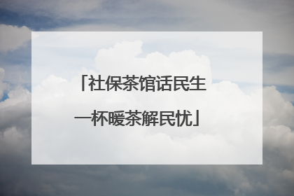 社保茶馆话民生 一杯暖茶解民忧
