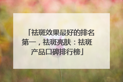 祛斑效果最好的排名第一，祛斑亮肤：祛斑产品口碑排行榜