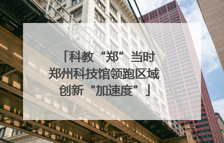 科教“郑”当时 郑州科技馆领跑区域创新“加速度”