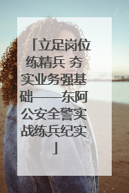 立足岗位练精兵 夯实业务强基础——东阿公安全警实战练兵纪实