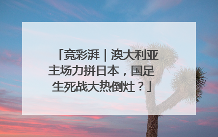 竞彩湃｜澳大利亚主场力拼日本，国足生死战大热倒灶？