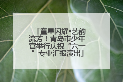童星闪耀•艺韵流芳！青岛市少年宫举行庆祝“六一”专业汇报演出