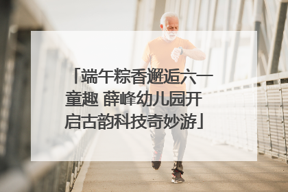 端午粽香邂逅六一童趣 薛峰幼儿园开启古韵科技奇妙游