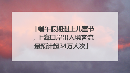 端午假期遇上儿童节，上海口岸出入境客流量预计超34万人次
