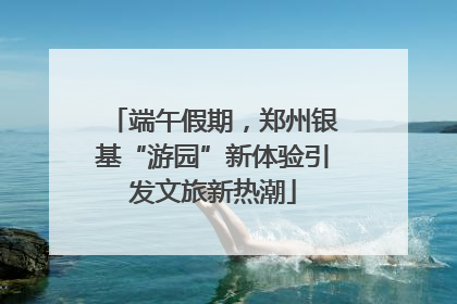 端午假期，郑州银基“游园”新体验引发文旅新热潮