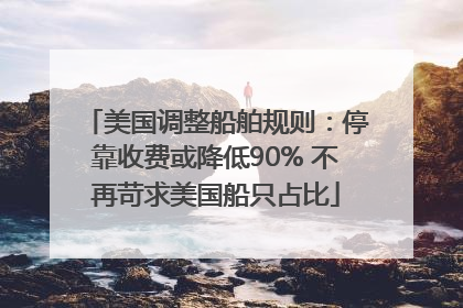 美国调整船舶规则：停靠收费或降低90% 不再苛求美国船只占比