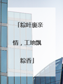粽叶裹亲情，工地飘粽香