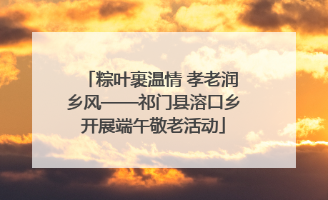 粽叶裹温情 孝老润乡风——祁门县溶口乡开展端午敬老活动
