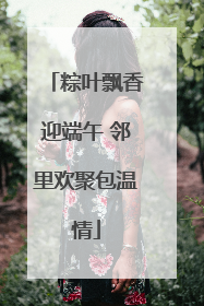 粽叶飘香迎端午 邻里欢聚包温情
