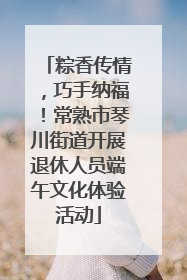 粽香传情，巧手纳福！常熟市琴川街道开展退休人员端午文化体验活动