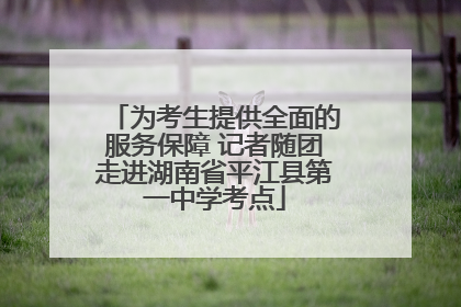 为考生提供全面的服务保障 记者随团走进湖南省平江县第一中学考点