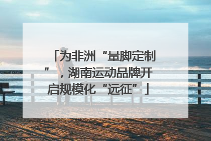 为非洲“量脚定制”，湖南运动品牌开启规模化“远征”