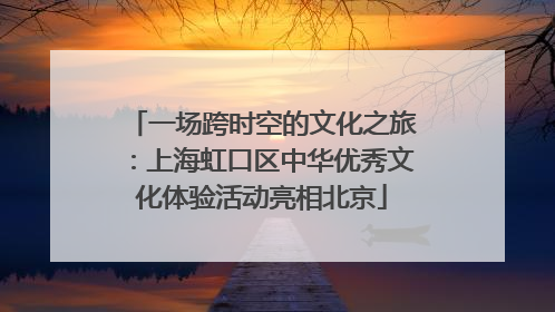 一场跨时空的文化之旅：上海虹口区中华优秀文化体验活动亮相北京