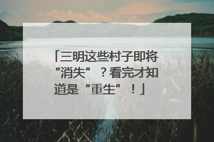 三明这些村子即将“消失”？看完才知道是“重生”！