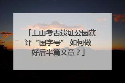 上山考古遗址公园获评“国字号” 如何做好后半篇文章？