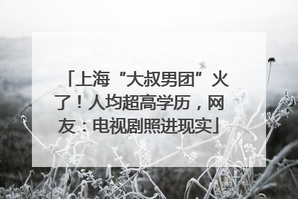 上海“大叔男团”火了！人均超高学历，网友：电视剧照进现实
