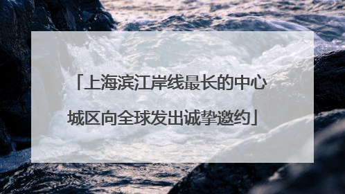 上海滨江岸线最长的中心城区向全球发出诚挚邀约